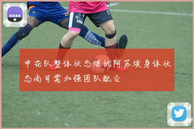 申花队整体状态堪忧阿苏埃身体状态尚可需加强团队配合
