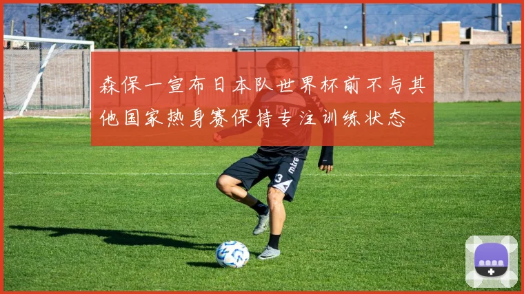 森保一宣布日本队世界杯前不与其他国家热身赛保持专注训练状态
