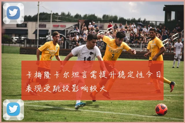 卡梅隆卡尔坦言需提升稳定性今日表现受跳投影响较大