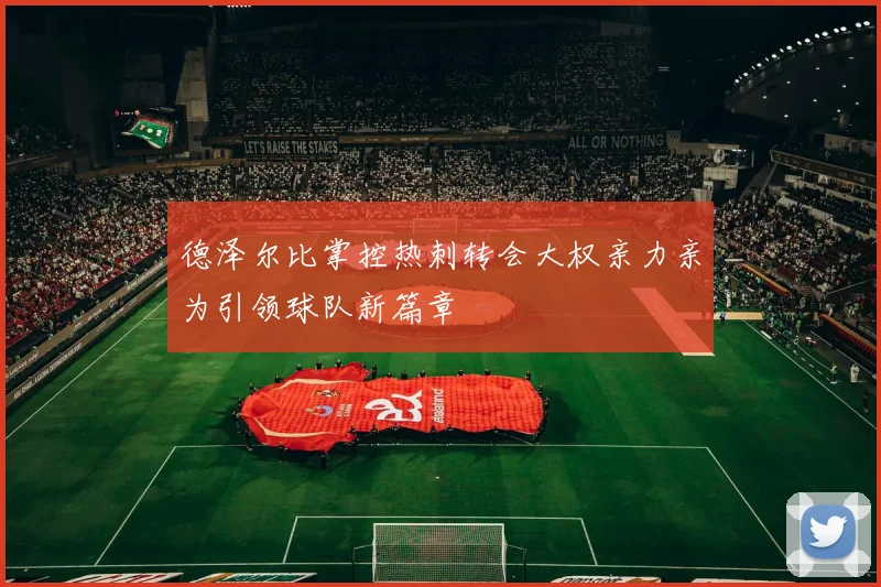 德泽尔比掌控热刺转会大权亲力亲为引领球队新篇章
