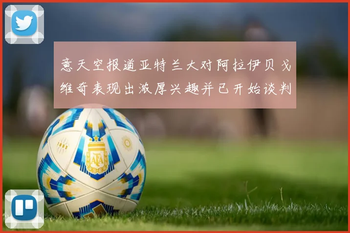 意天空报道亚特兰大对阿拉伊贝戈维奇表现出浓厚兴趣并已开始谈判