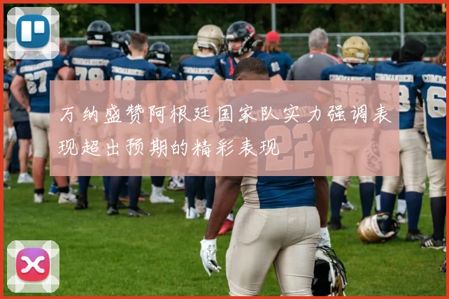 万纳盛赞阿根廷国家队实力强调表现超出预期的精彩表现