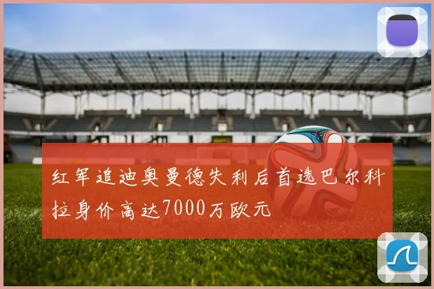 红军追迪奥曼德失利后首选巴尔科拉身价高达7000万欧元