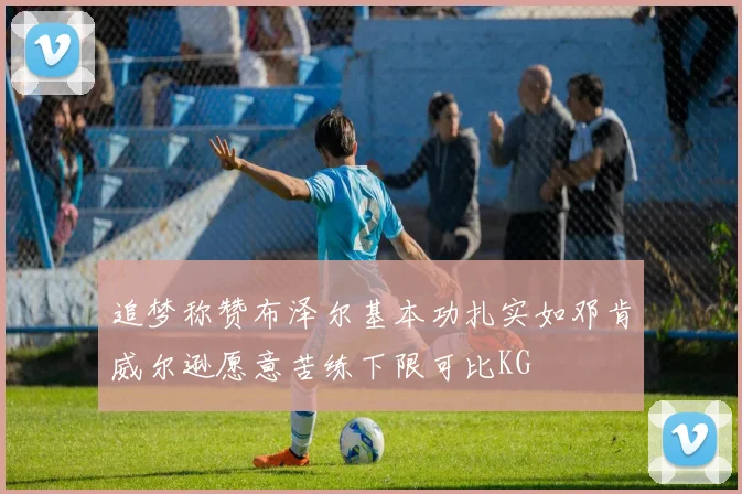 追梦称赞布泽尔基本功扎实如邓肯威尔逊愿意苦练下限可比KG