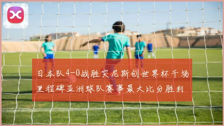 日本队4-0战胜突尼斯创世界杯千场里程碑亚洲球队赛事最大比分胜利