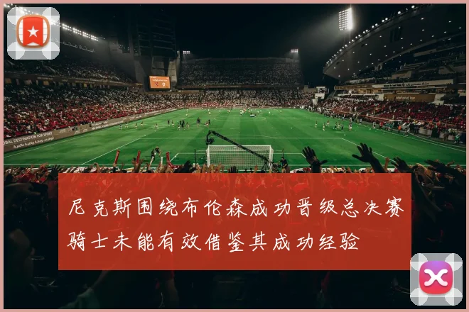 尼克斯围绕布伦森成功晋级总决赛骑士未能有效借鉴其成功经验