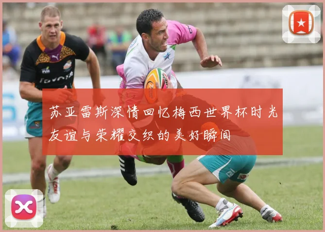 苏亚雷斯深情回忆梅西世界杯时光友谊与荣耀交织的美好瞬间
