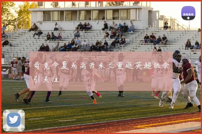 奇克今夏或离开米兰重返英超机会引关注