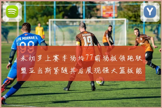 米切罗上赛季场均77前场板领跑联盟亚当斯紧随其后展现强大篮板能力