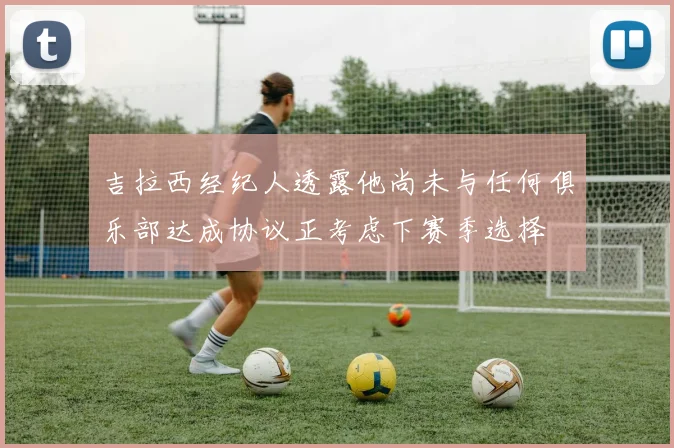 吉拉西经纪人透露他尚未与任何俱乐部达成协议正考虑下赛季选择