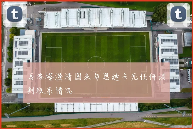 马洛塔澄清国米与恩迪卡无任何谈判联系情况