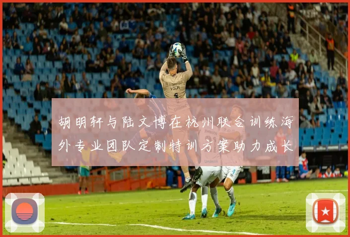 胡明轩与陆文博在杭州联合训练海外专业团队定制特训方案助力成长