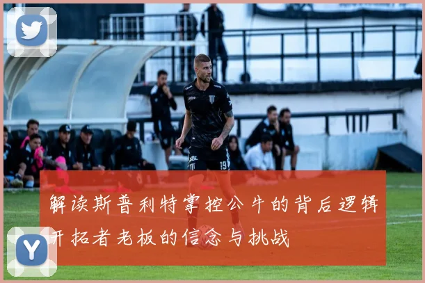 解读斯普利特掌控公牛的背后逻辑开拓者老板的信念与挑战