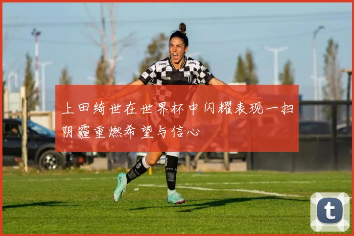 上田绮世在世界杯中闪耀表现一扫阴霾重燃希望与信心