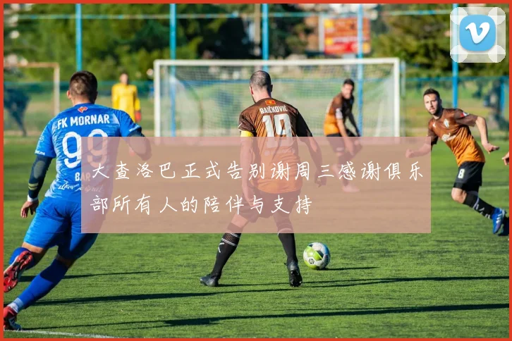 大查洛巴正式告别谢周三感谢俱乐部所有人的陪伴与支持