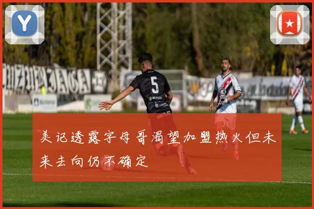 美记透露字母哥渴望加盟热火但未来去向仍不确定