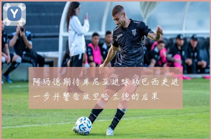 阿玛德期待库尼亚进球助巴西更进一步并警告放空哈兰德的后果