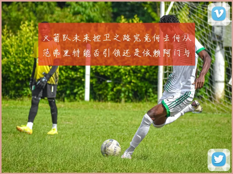 火箭队未来控卫之路究竟何去何从范弗里特能否引领还是依赖阿门与谢泼德