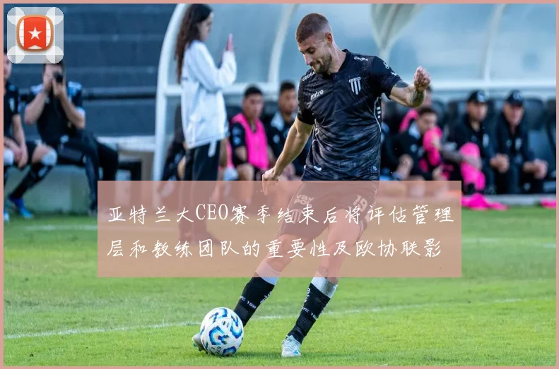 亚特兰大CEO赛季结束后将评估管理层和教练团队的重要性及欧协联影响
