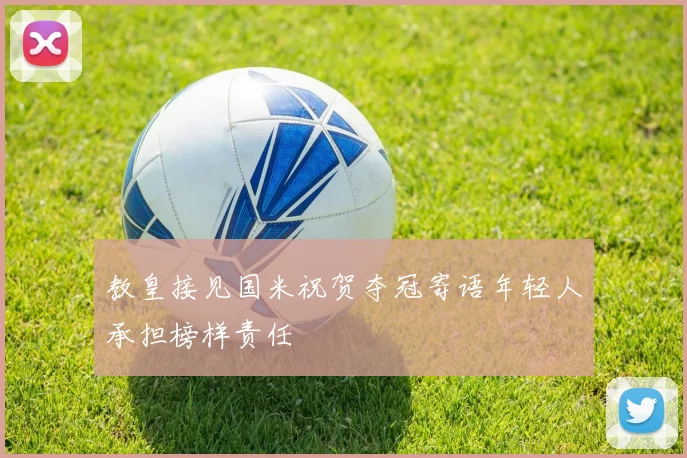 教皇接见国米祝贺夺冠寄语年轻人承担榜样责任