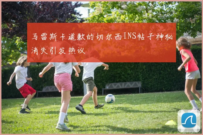马雷斯卡道歉的切尔西INS帖子神秘消失引发热议