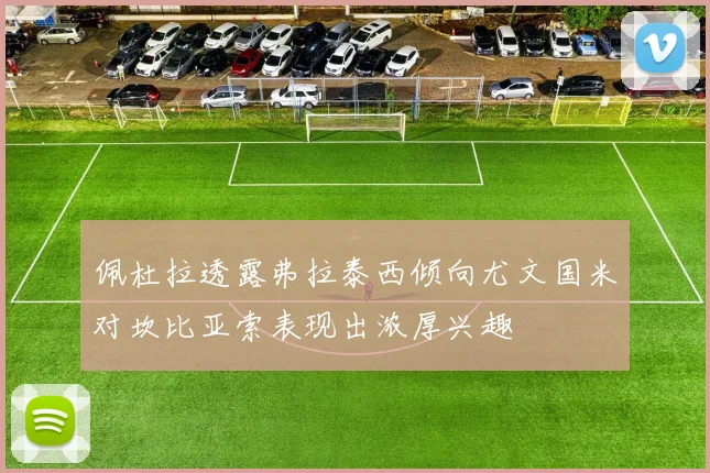 佩杜拉透露弗拉泰西倾向尤文国米对坎比亚索表现出浓厚兴趣
